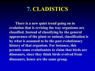 7. CLADISTICS 
There is a new quiet trend going on in 
evolution that is revising the way organisms are 
classified. Instead of classifying by the general 
appearance of the plant or animal, classification is 
by what is assumed to be the past evolutionary 
history of that organism. For instance, this 
permits some evolutionists to claim that birds are 
dinosaurs, since they think birds evolved from 
dinosaurs, hence are the same group. 
 