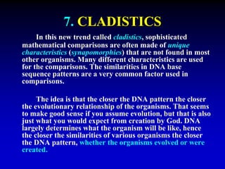 7. CLADISTICS 
In this new trend called cladistics, sophisticated 
mathematical comparisons are often made of unique 
characteristics (synapomorphies) that are not found in most 
other organisms. Many different characteristics are used 
for the comparisons. The similarities in DNA base 
sequence patterns are a very common factor used in 
comparisons. 
The idea is that the closer the DNA pattern the closer 
the evolutionary relationship of the organisms. That seems 
to make good sense if you assume evolution, but that is also 
just what you would expect from creation by God. DNA 
largely determines what the organism will be like, hence 
the closer the similarities of various organisms the closer 
the DNA pattern, whether the organisms evolved or were 
created. 
 