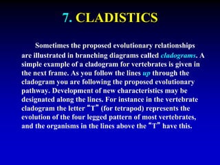 7. CLADISTICS 
Sometimes the proposed evolutionary relationships 
are illustrated in branching diagrams called cladograms. A 
simple example of a cladogram for vertebrates is given in 
the next frame. As you follow the lines up through the 
cladogram you are following the proposed evolutionary 
pathway. Development of new characteristics may be 
designated along the lines. For instance in the vertebrate 
cladogram the letter “T” (for tetrapod) represents the 
evolution of the four legged pattern of most vertebrates, 
and the organisms in the lines above the “T” have this. 
 