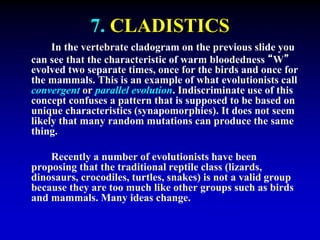 7. CLADISTICS 
In the vertebrate cladogram on the previous slide you 
can see that the characteristic of warm bloodedness “W” 
evolved two separate times, once for the birds and once for 
the mammals. This is an example of what evolutionists call 
convergent or parallel evolution. Indiscriminate use of this 
concept confuses a pattern that is supposed to be based on 
unique characteristics (synapomorphies). It does not seem 
likely that many random mutations can produce the same 
thing. 
Recently a number of evolutionists have been 
proposing that the traditional reptile class (lizards, 
dinosaurs, crocodiles, turtles, snakes) is not a valid group 
because they are too much like other groups such as birds 
and mammals. Many ideas change. 
 