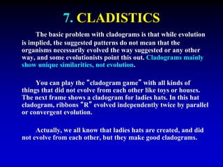 7. CLADISTICS 
The basic problem with cladograms is that while evolution 
is implied, the suggested patterns do not mean that the 
organisms necessarily evolved the way suggested or any other 
way, and some evolutionists point this out. Cladograms mainly 
show unique similarities, not evolution. 
You can play the “cladogram game” with all kinds of 
things that did not evolve from each other like toys or houses. 
The next frame shows a cladogram for ladies hats. In this hat 
cladogram, ribbons “R” evolved independently twice by parallel 
or convergent evolution. 
Actually, we all know that ladies hats are created, and did 
not evolve from each other, but they make good cladograms. 
 