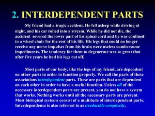 2. INTERDEPENDENT PARTS 
My friend had a tragic accident. He fell asleep while driving at 
night, and his car rolled into a stream. While he did not die, the 
accident severed the lower part of his spinal cord and he was confined 
to a wheel chair for the rest of his life. His legs that could no longer 
receive any nerve impulses from his brain were useless cumbersome 
impediments. The tendency for them to degenerate was so great that 
after five years he had his legs cut off. 
Most parts of our body, like the legs of my friend, are dependent 
on other parts in order to function properly. We call the parts of these 
associations interdependent parts. These are parts that are dependent 
on each other in order to have a useful function. Unless all of the 
necessary interdependent parts are present, you do not have a system 
that works. Nothing works until all the necessary parts are present. 
Most biological systems consist of a multitude of interdependent parts. 
Interdependence is also referred to as irreducible complexity. 
 