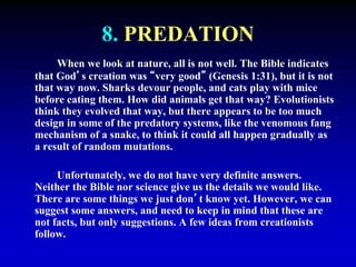 8. PREDATION 
When we look at nature, all is not well. The Bible indicates 
that God’s creation was “very good” (Genesis 1:31), but it is not 
that way now. Sharks devour people, and cats play with mice 
before eating them. How did animals get that way? Evolutionists 
think they evolved that way, but there appears to be too much 
design in some of the predatory systems, like the venomous fang 
mechanism of a snake, to think it could all happen gradually as 
a result of random mutations. 
Unfortunately, we do not have very definite answers. 
Neither the Bible nor science give us the details we would like. 
There are some things we just don’t know yet. However, we can 
suggest some answers, and need to keep in mind that these are 
not facts, but only suggestions. A few ideas from creationists 
follow. 
 