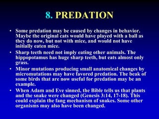8. PREDATION 
• Some predation may be caused by changes in behavior. 
Maybe the original cats would have played with a ball as 
they do now, but not with mice, and would not have 
initially eaten mice. 
• Sharp teeth need not imply eating other animals. The 
hippopotamus has huge sharp teeth, but eats almost only 
grass. 
• Minor mutations producing small anatomical changes by 
micromutations may have favored predation. The beak of 
some birds that are now useful for predation may be an 
example. 
• When Adam and Eve sinned, the Bible tells us that plants 
and the snake were changed (Genesis 3:14, 17-18). This 
could explain the fang mechanism of snakes. Some other 
organisms may also have been changed. 
 