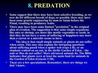 8. PREDATION 
• Some suggest that there may have been selective breeding, as we 
now do for different breeds of dogs; or possibly there may have 
been some genetic engineering by man or Satan before the 
Flood, resulting in predatory traits. 
• There may have been some limited “predation” in the original 
plan of creation. The suggestion is that some simple organisms 
like ants or shrimp, are more like motile vegetables or seeds, in 
that they do not have a sense of suffering or happiness any more 
than a carrot or a microbe seems to have. 
The idea is that small simple animals or plants do not suffer 
when eaten. This may also explain the intriguing questions 
about suffering posed when a spider web traps a fly, or an 
elephant walked on an ant, in the idyllic Garden of Eden – the 
ants or flies do not suffer! More advanced animals do. The Bible 
indicates that plants were at least the main food for animals in 
the Garden of Eden (Genesis 1:30). 
• These are a few speculations. Remember, there are things we 
don’t know. 
 