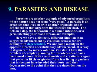 9. PARASITES AND DISEASE 
Parasites are another example of advanced organisms 
where nature does not seem “very good.” A parasite is an 
organism that lives on or in another organism, and is 
dependent on that organism that is called the host. The 
tick on a dog, the tapeworm in a human intestine, or a 
germ infecting your blood stream are examples. 
Here we have a distinctly different situation than 
suggested advancement by evolution because we are 
dealing with degeneration. We are going mainly in the 
opposite direction of evolutionary advancement. It is easy 
to degenerate by microevolution. You don’t have the 
problem of complex planning for interdependent parts 
mentioned above. Both evolutionists and creationists agree 
that parasites likely originated from free living organisms 
that in the past have invaded their hosts, and then 
degenerated to the point that they are dependent on the 
host. 
 