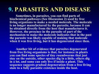 9. PARASITES AND DISEASE 
Sometimes, in parasites, you can find parts of 
biochemical pathways (See Discussion 2) used by free 
living organisms to make a needed molecule. The molecule 
is no longer manufactured by the parasite, because it can 
be obtained directly from the host that manufactures it. 
However, the presence in the parasite of part of the 
mechanism to make the molecule indicates that in the past 
the parasite was likely capable of making that molecule 
when it was free living, but it has degenerated since then. 
Another bit of evidence that parasites degenerated 
from free living organisms is that, for instance in plants 
you can find some species of tiny roundworms that just 
stay on the outside, other species dig in a little, others dig 
in a lot, and some can only live if inside a plant. This 
sequence suggests gradual degeneration from a free living 
state to a fully parasitic existence inside the host. 
 