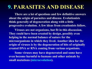 9. PARASITES AND DISEASE 
There are a lot of questions and few definitive answers 
about the origin of parasites and disease. Evolutionists 
think generally of degeneration along with a little 
progressive evolution. A few ideas from creationists follow. 
Viruses are not organisms, but fit in this discussion. 
They could have been created by design, possibly even 
helping in the normal balance of nature for the 
microorganisms in which they lived. Another idea for the 
origin of viruses is by the degeneration of bits of originally 
created DNA or RNA coming from various organisms. 
Some viruses may have degenerated and some have 
even become harmful to humans and other animals by 
small mutations (microevolution). 
 