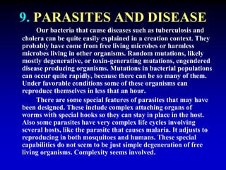 9. PARASITES AND DISEASE 
Our bacteria that cause diseases such as tuberculosis and 
cholera can be quite easily explained in a creation context. They 
probably have come from free living microbes or harmless 
microbes living in other organisms. Random mutations, likely 
mostly degenerative, or toxin-generating mutations, engendered 
disease producing organisms. Mutations in bacterial populations 
can occur quite rapidly, because there can be so many of them. 
Under favorable conditions some of these organisms can 
reproduce themselves in less that an hour. 
There are some special features of parasites that may have 
been designed. These include complex attaching organs of 
worms with special hooks so they can stay in place in the host. 
Also some parasites have very complex life cycles involving 
several hosts, like the parasite that causes malaria. It adjusts to 
reproducing in both mosquitoes and humans. These special 
capabilities do not seem to be just simple degeneration of free 
living organisms. Complexity seems involved. 
 