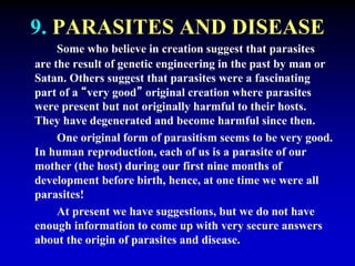9. PARASITES AND DISEASE 
Some who believe in creation suggest that parasites 
are the result of genetic engineering in the past by man or 
Satan. Others suggest that parasites were a fascinating 
part of a “very good” original creation where parasites 
were present but not originally harmful to their hosts. 
They have degenerated and become harmful since then. 
One original form of parasitism seems to be very good. 
In human reproduction, each of us is a parasite of our 
mother (the host) during our first nine months of 
development before birth, hence, at one time we were all 
parasites! 
At present we have suggestions, but we do not have 
enough information to come up with very secure answers 
about the origin of parasites and disease. 
 