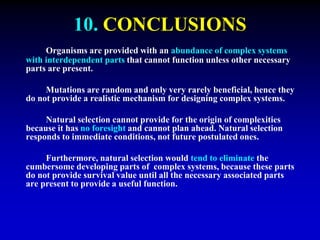 10. CONCLUSIONS 
Organisms are provided with an abundance of complex systems 
with interdependent parts that cannot function unless other necessary 
parts are present. 
Mutations are random and only very rarely beneficial, hence they 
do not provide a realistic mechanism for designing complex systems. 
Natural selection cannot provide for the origin of complexities 
because it has no foresight and cannot plan ahead. Natural selection 
responds to immediate conditions, not future postulated ones. 
Furthermore, natural selection would tend to eliminate the 
cumbersome developing parts of complex systems, because these parts 
do not provide survival value until all the necessary associated parts 
are present to provide a useful function. 
 