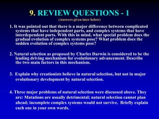 9. REVIEW QUESTIONS - 1 
(Answers given later below) 
1. It was pointed out that there is a major difference between complicated 
systems that have independent parts, and complex systems that have 
interdependent parts. With this in mind, what special problem does the 
gradual evolution of complex systems pose? What problem does the 
sudden evolution of complex systems pose? 
2. Natural selection as proposed by Charles Darwin is considered to be the 
leading driving mechanism for evolutionary advancement. Describe 
the two main factors in this mechanism. 
3. Explain why creationists believe in natural selection, but not in major 
evolutionary development by natural selection. 
4. Three major problems of natural selection were discussed above. They 
are: Mutations are usually detrimental; natural selection cannot plan 
ahead; incomplete complex systems would not survive. Briefly explain 
each one in your own words. 
 