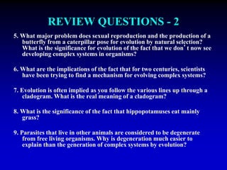 REVIEW QUESTIONS - 2 
5. What major problem does sexual reproduction and the production of a 
butterfly from a caterpillar pose for evolution by natural selection? 
What is the significance for evolution of the fact that we don’t now see 
developing complex systems in organisms? 
6. What are the implications of the fact that for two centuries, scientists 
have been trying to find a mechanism for evolving complex systems? 
7. Evolution is often implied as you follow the various lines up through a 
cladogram. What is the real meaning of a cladogram? 
8. What is the significance of the fact that hippopotamuses eat mainly 
grass? 
9. Parasites that live in other animals are considered to be degenerate 
from free living organisms. Why is degeneration much easier to 
explain than the generation of complex systems by evolution? 
 