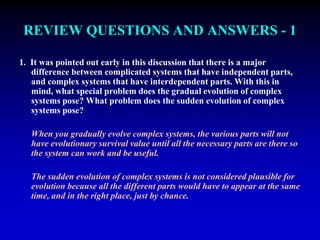 REVIEW QUESTIONS AND ANSWERS - 1 
1. It was pointed out early in this discussion that there is a major 
difference between complicated systems that have independent parts, 
and complex systems that have interdependent parts. With this in 
mind, what special problem does the gradual evolution of complex 
systems pose? What problem does the sudden evolution of complex 
systems pose? 
When you gradually evolve complex systems, the various parts will not 
have evolutionary survival value until all the necessary parts are there so 
the system can work and be useful. 
The sudden evolution of complex systems is not considered plausible for 
evolution because all the different parts would have to appear at the same 
time, and in the right place, just by chance. 
 