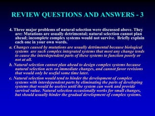 REVIEW QUESTIONS AND ANSWERS - 3 
4. Three major problems of natural selection were discussed above. They 
are: Mutations are usually detrimental; natural selection cannot plan 
ahead; incomplete complex systems would not survive. Briefly explain 
each one in your own words. 
a. Changes caused by mutations are usually detrimental because biological 
systems are such complex integrated systems that most any change tends 
to cause the interdependent parts of these systems to function poorly or 
not at all. 
b. Natural selection cannot plan ahead to design complex systems because 
natural selection acts on immediate changes, and cannot favor revisions 
that would only be useful some time later. 
c. Natural selection would tend to hinder the development of complex 
systems with interdependent parts by eliminating the parts of developing 
systems that would be useless until the system can work and provide 
survival value. Natural selection occasionally works for small changes, 
but should usually hinder the gradual development of complex systems. 
 