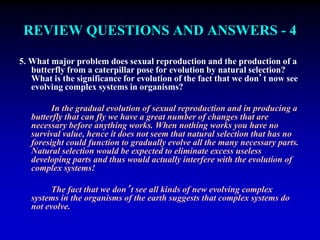 REVIEW QUESTIONS AND ANSWERS - 4 
5. What major problem does sexual reproduction and the production of a 
butterfly from a caterpillar pose for evolution by natural selection? 
What is the significance for evolution of the fact that we don’t now see 
evolving complex systems in organisms? 
In the gradual evolution of sexual reproduction and in producing a 
butterfly that can fly we have a great number of changes that are 
necessary before anything works. When nothing works you have no 
survival value, hence it does not seem that natural selection that has no 
foresight could function to gradually evolve all the many necessary parts. 
Natural selection would be expected to eliminate excess useless 
developing parts and thus would actually interfere with the evolution of 
complex systems! 
The fact that we don’t see all kinds of new evolving complex 
systems in the organisms of the earth suggests that complex systems do 
not evolve. 
 