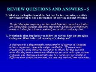REVIEW QUESTIONS AND ANSWERS - 5 
6. What are the implications of the fact that for two centuries, scientists 
have been trying to find a mechanism for evolving complex systems? 
The fact that after proposing various models for two centuries scientists 
are still looking, suggests that there may not be a plausible evolutionary 
model. It is time for science to seriously reconsider creation by God. 
7. Evolution is often implied as you follow the various lines up through a 
cladogram. What is the real meaning of a cladogram? 
A cladogram is a diagrammatic representation of degrees of similarity 
between organisms, especially unique similarities. Of course some 
organisms are more similar to some than to others, but this does not 
mean that they have a common evolutionary ancestor unless you assume 
evolution. The cladogram basically says how organisms are similar or 
different when compared to others, not that they evolved from each other. 
 