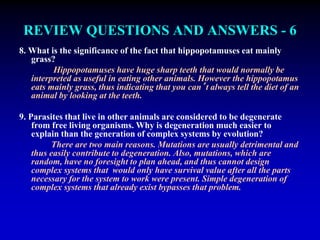 REVIEW QUESTIONS AND ANSWERS - 6 
8. What is the significance of the fact that hippopotamuses eat mainly 
grass? 
Hippopotamuses have huge sharp teeth that would normally be 
interpreted as useful in eating other animals. However the hippopotamus 
eats mainly grass, thus indicating that you can’t always tell the diet of an 
animal by looking at the teeth. 
9. Parasites that live in other animals are considered to be degenerate 
from free living organisms. Why is degeneration much easier to 
explain than the generation of complex systems by evolution? 
There are two main reasons. Mutations are usually detrimental and 
thus easily contribute to degeneration. Also, mutations, which are 
random, have no foresight to plan ahead, and thus cannot design 
complex systems that would only have survival value after all the parts 
necessary for the system to work were present. Simple degeneration of 
complex systems that already exist bypasses that problem. 
 