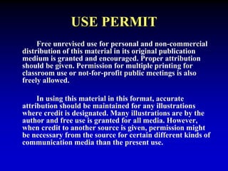 USE PERMIT 
Free unrevised use for personal and non-commercial 
distribution of this material in its original publication 
medium is granted and encouraged. Proper attribution 
should be given. Permission for multiple printing for 
classroom use or not-for-profit public meetings is also 
freely allowed. 
In using this material in this format, accurate 
attribution should be maintained for any illustrations 
where credit is designated. Many illustrations are by the 
author and free use is granted for all media. However, 
when credit to another source is given, permission might 
be necessary from the source for certain different kinds of 
communication media than the present use. 
