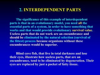 2. INTERDEPENDENT PARTS 
The significance of this example of interdependent 
parts is that in an evolutionary model, you need all the 
essential parts of a system, in order to have something that 
works and that would provide evolutionary survival value. 
Useless parts that do not work are an encumbrance and 
should be eliminated by the natural selection (survival of 
the fittest) process because organisms without these 
encumbrances would be superior. 
Blind cave fish, that live in total darkness and lose 
their eyes, illustrate how useless parts, that are an 
encumbrance, tend to be eliminated by degeneration. Their 
eyes are replaced by just a pocket of fatty tissue. 
 
