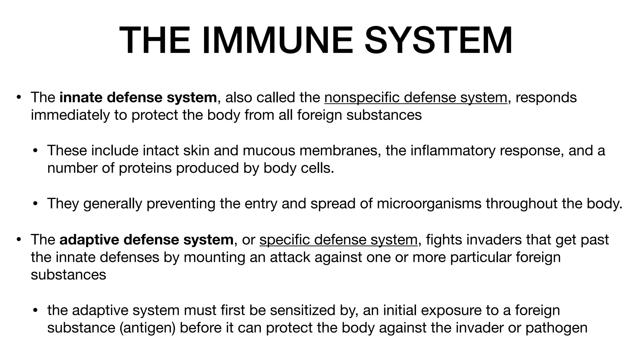 THE IMMUNE SYSTEM
• The innate defense system, also called the nonspeci
fi
c defense system, responds
immediately to protect the body from all foreign substances
• These include intact skin and mucous membranes, the in
fl
ammatory response, and a
number of proteins produced by body cells.
• They generally preventing the entry and spread of microorganisms throughout the body.
• The adaptive defense system, or speci
fi
c defense system,
fi
ghts invaders that get past
the innate defenses by mounting an attack against one or more particular foreign
substances
• the adaptive system must
fi
rst be sensitized by, an initial exposure to a foreign
substance (antigen) before it can protect the body against the invader or pathogen
 