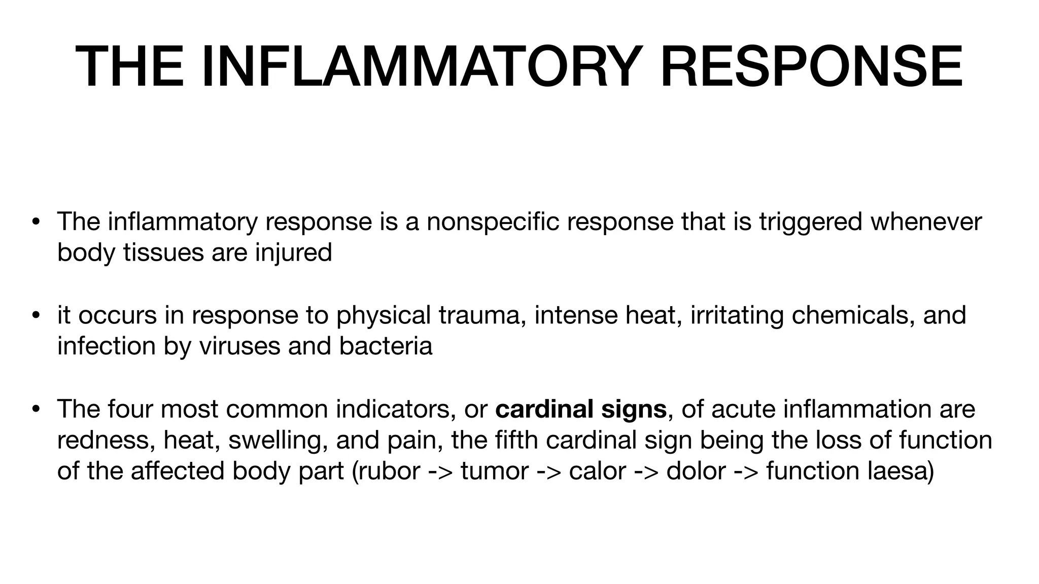 THE INFLAMMATORY RESPONSE
• The in
fl
ammatory response is a nonspeci
fi
c response that is triggered whenever
body tissues are injured
• it occurs in response to physical trauma, intense heat, irritating chemicals, and
infection by viruses and bacteria
• The four most common indicators, or cardinal signs, of acute in
fl
ammation are
redness, heat, swelling, and pain, the
fi
fth cardinal sign being the loss of function
of the a
ff
ected body part (rubor -> tumor -> calor -> dolor -> function laesa)
 