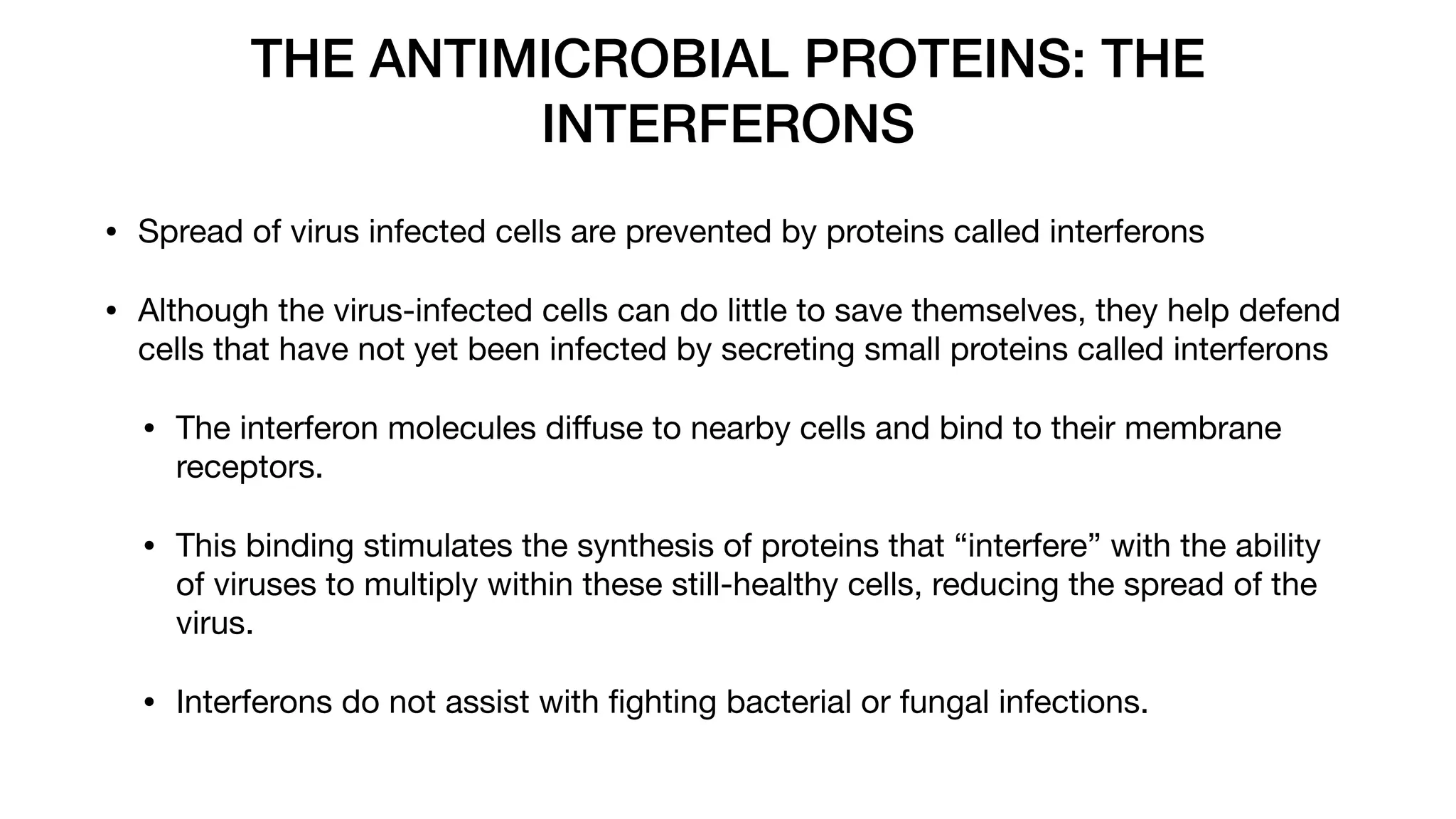 THE ANTIMICROBIAL PROTEINS: THE
INTERFERONS
• Spread of virus infected cells are prevented by proteins called interferons
• Although the virus-infected cells can do little to save themselves, they help defend
cells that have not yet been infected by secreting small proteins called interferons
• The interferon molecules di
ff
use to nearby cells and bind to their membrane
receptors.
• This binding stimulates the synthesis of proteins that “interfere” with the ability
of viruses to multiply within these still-healthy cells, reducing the spread of the
virus.
• Interferons do not assist with
fi
ghting bacterial or fungal infections.
 
