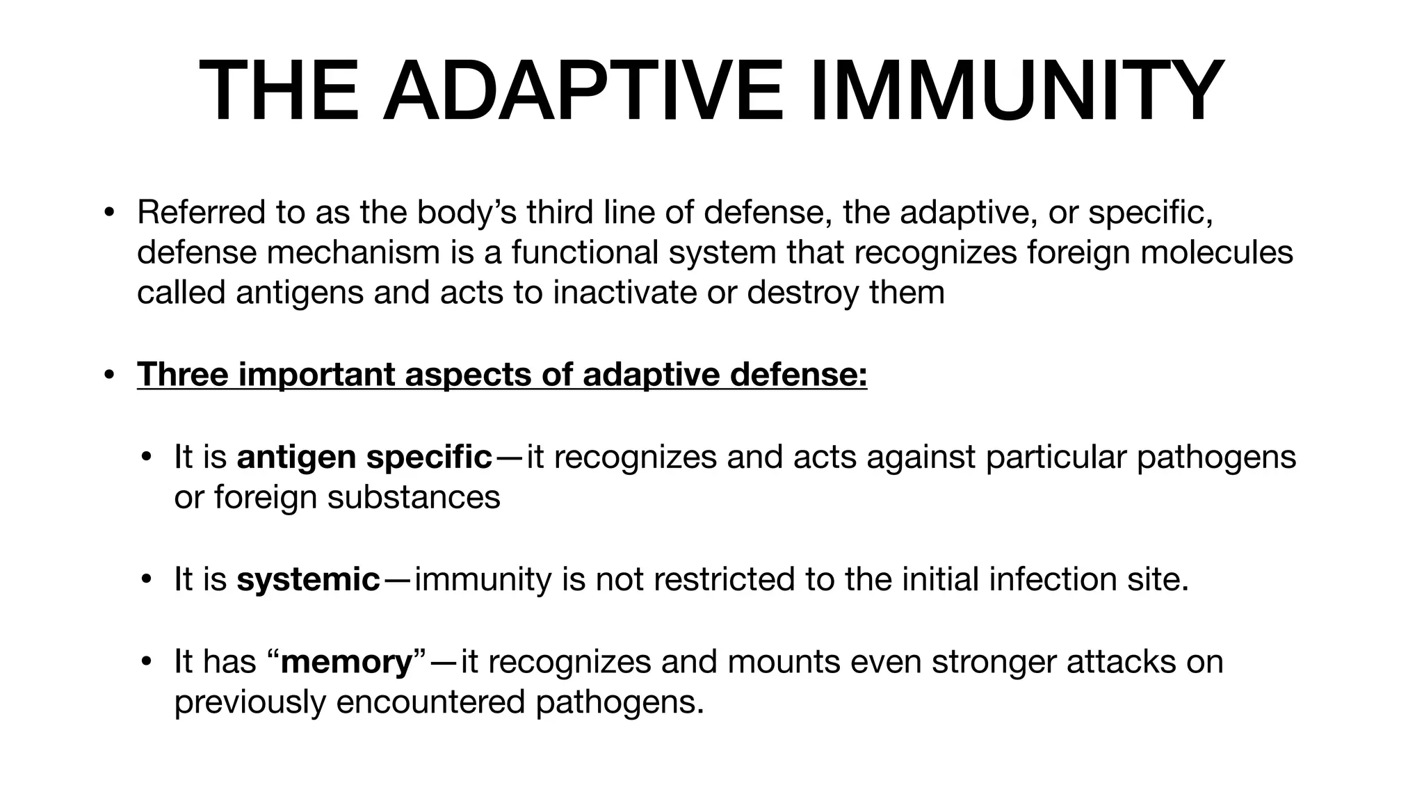 THE ADAPTIVE IMMUNITY
• Referred to as the body’s third line of defense, the adaptive, or speci
fi
c,
defense mechanism is a functional system that recognizes foreign molecules
called antigens and acts to inactivate or destroy them
• Three important aspects of adaptive defense:
• It is antigen speci
fi
c—it recognizes and acts against particular pathogens
or foreign substances
• It is systemic—immunity is not restricted to the initial infection site.
• It has “memory”—it recognizes and mounts even stronger attacks on
previously encountered pathogens.
 