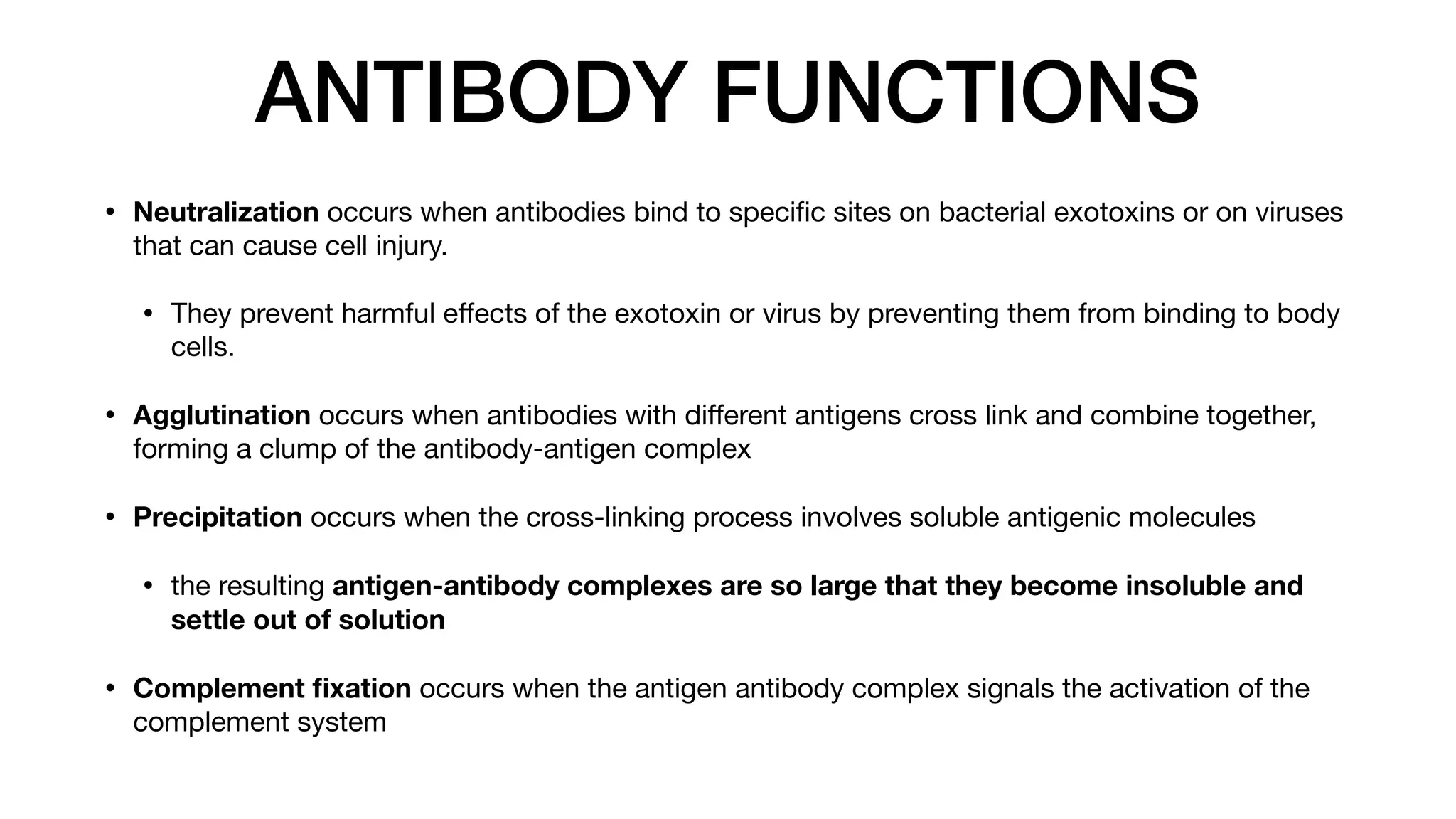 ANTIBODY FUNCTIONS
• Neutralization occurs when antibodies bind to speci
fi
c sites on bacterial exotoxins or on viruses
that can cause cell injury.
• They prevent harmful e
ff
ects of the exotoxin or virus by preventing them from binding to body
cells.
• Agglutination occurs when antibodies with di
ff
erent antigens cross link and combine together,
forming a clump of the antibody-antigen complex
• Precipitation occurs when the cross-linking process involves soluble antigenic molecules
• the resulting antigen-antibody complexes are so large that they become insoluble and
settle out of solution
• Complement
fi
xation occurs when the antigen antibody complex signals the activation of the
complement system
 