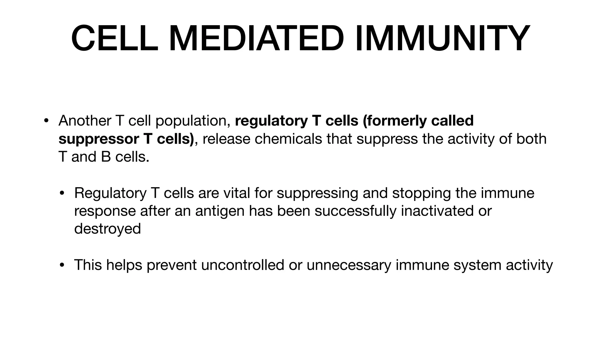 CELL MEDIATED IMMUNITY
• Another T cell population, regulatory T cells (formerly called
suppressor T cells), release chemicals that suppress the activity of both
T and B cells.
• Regulatory T cells are vital for suppressing and stopping the immune
response after an antigen has been successfully inactivated or
destroyed
• This helps prevent uncontrolled or unnecessary immune system activity
 