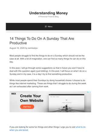 14 Things To Do On A Sunday That Are
Productive
August 16, 2020 by samkadya
Most people struggle to find the things to do on a Sunday which should not be the
case at all. With a bit of imagination, one can find so many things he can do on this
day.
In this post, I will go through some suggestions so that in future you won’t have to
deal with this question again (just kidding). In this post, I will focus on what I do on a
Sunday and in my case, it is a day I try to find something productive.
While most people spend their Sundays by doing household chores I choose to do
things like internet marketing. These are things that I struggle to do during the week
as I am exhausted after coming from work.
If you are looking for some fun things and other things I urge you to visit what to do
when you are bored.
Understanding Money
A Personal Finance Blog
 Menu
 