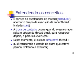 Entendendo os conceitos
É serviço do escalonador de threads(scheduler)
alternar o tempo de execução de cada Thread
iniciada(start)
A troca de contexto ocorre quando o escalonador
salva o estado da thread atual, para recuperar
depois, e pára sua execução;
Neste momento, é iniciada uma nova thread ;
ou é recuperado o estado de outra que estava
parada, voltando a executar;
                                              15
 