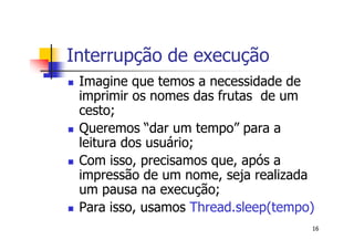 Interrupção de execução
 Imagine que temos a necessidade de
 imprimir os nomes das frutas de um
 cesto;
 Queremos “dar um tempo” para a
 leitura dos usuário;
 Com isso, precisamos que, após a
 impressão de um nome, seja realizada
 um pausa na execução;
 Para isso, usamos Thread.sleep(tempo)
                                     16
 