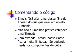 Comentando o código
 É mais fácil criar uma classe filha de
 Thread do que que usar um objeto
 Runnable;
 Mas não é uma boa prática estender
 uma Thread;
 Com extends Thread, nossa classe
 ficaria muito limitada, não podendo
 herdar os componentes de outra;
                                          21
 