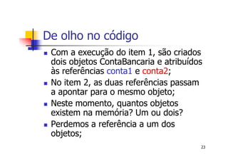 De olho no código
 Com a execução do item 1, são criados
 dois objetos ContaBancaria e atribuídos
 às referências conta1 e conta2;
 No item 2, as duas referências passam
 a apontar para o mesmo objeto;
 Neste momento, quantos objetos
 existem na memória? Um ou dois?
 Perdemos a referência a um dos
 objetos;
                                       23
 