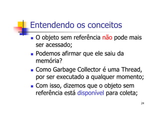 Entendendo os conceitos
 O objeto sem referência não pode mais
 ser acessado;
 Podemos afirmar que ele saiu da
 memória?
 Como Garbage Collector é uma Thread,
 por ser executado a qualquer momento;
 Com isso, dizemos que o objeto sem
 referência está disponível para coleta;
                                      24
 