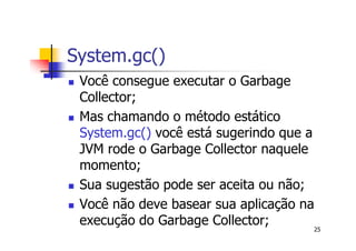 System.gc()
 Você consegue executar o Garbage
 Collector;
 Mas chamando o método estático
 System.gc() você está sugerindo que a
 JVM rode o Garbage Collector naquele
 momento;
 Sua sugestão pode ser aceita ou não;
 Você não deve basear sua aplicação na
 execução do Garbage Collector;        25
 