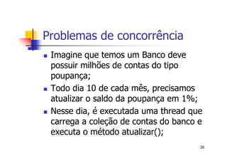 Problemas de concorrência
 Imagine que temos um Banco deve
 possuir milhões de contas do tipo
 poupança;
 Todo dia 10 de cada mês, precisamos
 atualizar o saldo da poupança em 1%;
 Nesse dia, é executada uma thread que
 carrega a coleção de contas do banco e
 executa o método atualizar();
                                      26
 
