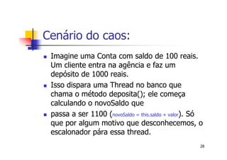 Cenário do caos:
 Imagine uma Conta com saldo de 100 reais.
 Um cliente entra na agência e faz um
 depósito de 1000 reais.
 Isso dispara uma Thread no banco que
 chama o método deposita(); ele começa
 calculando o novoSaldo que
 passa a ser 1100 (novoSaldo = this.saldo + valor). Só
 que por algum motivo que desconhecemos, o
 escalonador pára essa thread.
                                                     28
 