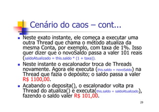 Cenário do caos – cont...
Neste exato instante, ele começa a executar uma
outra Thread que chama o método atualiza da
mesma Conta, por exemplo, com taxa de 1%. Isso
quer dizer que o novoSaldo passa a valer 101 reais
(saldoAtualizado = this.saldo * (1 + taxa)).
Neste instante o escalonador troca de Threads
novamente. Agora ele executa (this.saldo = novoSaldo) na
Thread que fazia o depósito; o saldo passa a valer
R$ 1100,00.
Acabando o deposita(), o escalonador volta pra
Thread do atualiza() e executa(this.saldo = saldoAtualizado),
fazendo o saldo valer R$ 101,00.
                                                            29
 