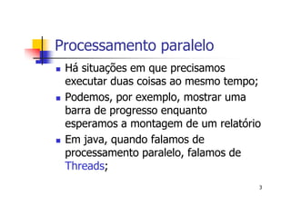 Processamento paralelo
 Há situações em que precisamos
 executar duas coisas ao mesmo tempo;
 Podemos, por exemplo, mostrar uma
 barra de progresso enquanto
 esperamos a montagem de um relatório
 Em java, quando falamos de
 processamento paralelo, falamos de
 Threads;
                                    3
 