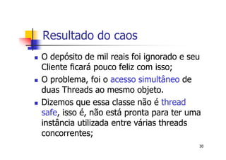 Resultado do caos
O depósito de mil reais foi ignorado e seu
Cliente ficará pouco feliz com isso;
O problema, foi o acesso simultâneo de
duas Threads ao mesmo objeto.
Dizemos que essa classe não é thread
safe, isso é, não está pronta para ter uma
instância utilizada entre várias threads
concorrentes;
                                         30
 