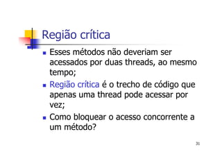 Região crítica
 Esses métodos não deveriam ser
 acessados por duas threads, ao mesmo
 tempo;
 Região crítica é o trecho de código que
 apenas uma thread pode acessar por
 vez;
 Como bloquear o acesso concorrente a
 um método?
                                       31
 