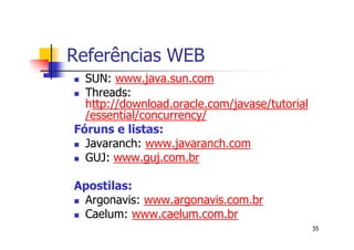 Referências WEB
  SUN: www.java.sun.com
  Threads:
  http://download.oracle.com/javase/tutorial
  /essential/concurrency/
Fóruns e listas:
  Javaranch: www.javaranch.com
  GUJ: www.guj.com.br

Apostilas:
 Argonavis: www.argonavis.com.br
 Caelum: www.caelum.com.br
                                               35
 