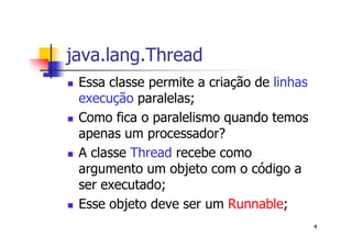 java.lang.Thread
 Essa classe permite a criação de linhas
 execução paralelas;
 Como fica o paralelismo quando temos
 apenas um processador?
 A classe Thread recebe como
 argumento um objeto com o código a
 ser executado;
 Esse objeto deve ser um Runnable;
                                           4
 