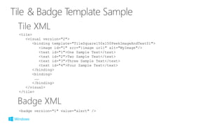 <tile>
<visual version="2">
<binding template="TileSquare150x150PeekImageAndText01">
<image id="1" src="{image url}" alt="MyImage"/>
<text id="1">One Sample Text</text>
<text id="2">Two Sample Text</text>
<text id="3">Three Sample Text</text>
<text id="4">Four Sample Text</text>
</binding>
<binding>
……
</binding>
</visual>
</tile>
<badge version="1" value="alert" />
 