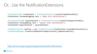 http://www.nuget.org/packages/windows8.notifications
ITileWideText03 tileContent = TileContentFactory.CreateTileWideText03();
tileContent.TextHeadingWrap.Text = "Wide tile notification";
ITileSquareText04 squareContent = TileContentFactory.CreateTileSquareText02();
tileContent.TextbodyWrap.Text = "Square tile notification";
tileContent.SquareContent = squareContent;
TileNotification newTile = new TileNotification(tileContent.CreateNotification());
TileUpdateManager.CreateTileUpdaterForApplication().Update(newTile);
 