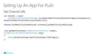 Get Channel URL
void gotNotification(PushNotificationChannel sender,
PushNotificationReceivedEventArgs args)
{
Debug.WriteLine(args.NotificationType.ToString());
}
var channel = await
PushNotificationChannelManager.CreatePushNotificationChannelForApplicationAsync();
SaveUriForNotificationService(channel.Uri);
channel.PushNotificationReceived +=channel_PushNotificationReceived;
 