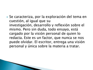    Se caracteriza, por la exploración del tema en
    cuestión, al igual que su
    investigación, desarrollo y reflexión sobre el
    mismo. Pero sin duda, todo ensayo, está
    cargado por la visión personal de quien lo
    redacta. Este es un factor, que nunca se nos
    puede olvidar. El escritor, entrega una visión
    personal y única sobre la materia a tratar.
 