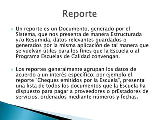    Un reporte es un Documento, generado por el
    Sistema, que nos presenta de manera Estructurada
    y/o Resumida, datos relevantes guardados o
    generados por la misma aplicación de tal manera que
    se vuelvan útiles para los fines que la Escuela o al
    Programa Escuelas de Calidad convengan.

   Los reportes generalmente agrupan los datos de
    acuerdo a un interés específico; por ejemplo el
    reporte "Cheques emitidos por la Escuela", presenta
    una lista de todos los documentos que la Escuela ha
    dispuesto para pagar a proveedores o prEstadores de
    servicios, ordenados mediante números y fechas.
 